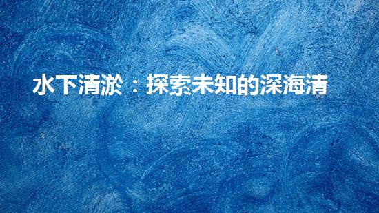 水下清淤：探索未知的深海清潔之道！